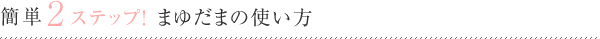 簡単2ステップ! まゆだまの使い方